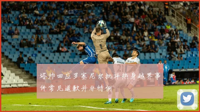 塔帅回应罗塞尼尔批评热身越界事件常见道歉并非特例