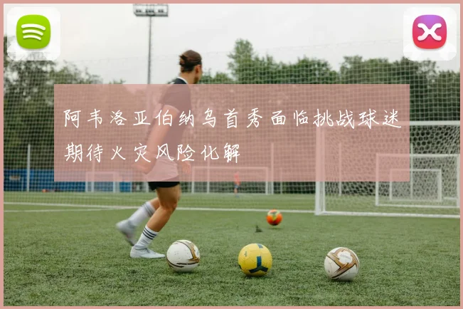 阿韦洛亚伯纳乌首秀面临挑战球迷期待火灾风险化解