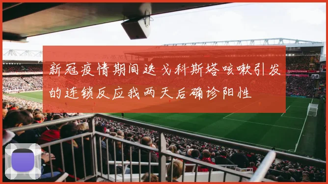 新冠疫情期间迭戈科斯塔咳嗽引发的连锁反应我两天后确诊阳性