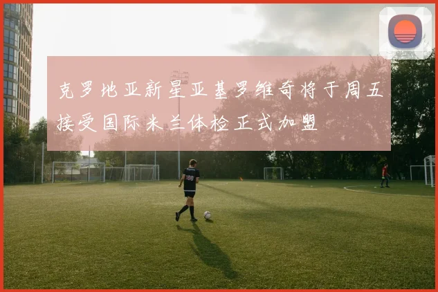 克罗地亚新星亚基罗维奇将于周五接受国际米兰体检正式加盟