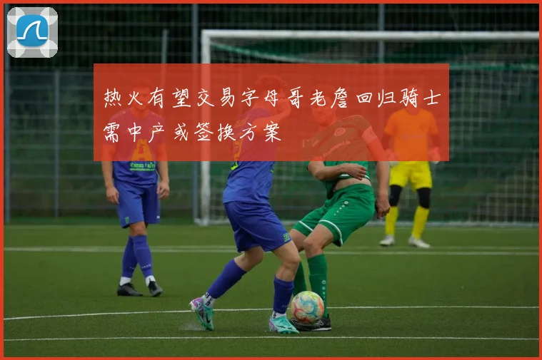 热火有望交易字母哥老詹回归骑士需中产或签换方案