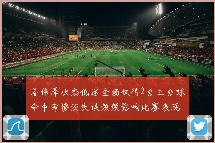 姜伟泽状态低迷全场仅得2分三分球命中率惨淡失误频频影响比赛表现