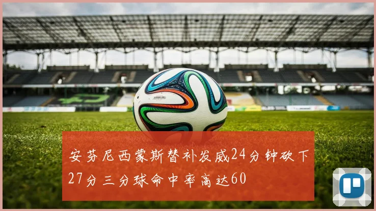 安芬尼西蒙斯替补发威24分钟砍下27分三分球命中率高达60