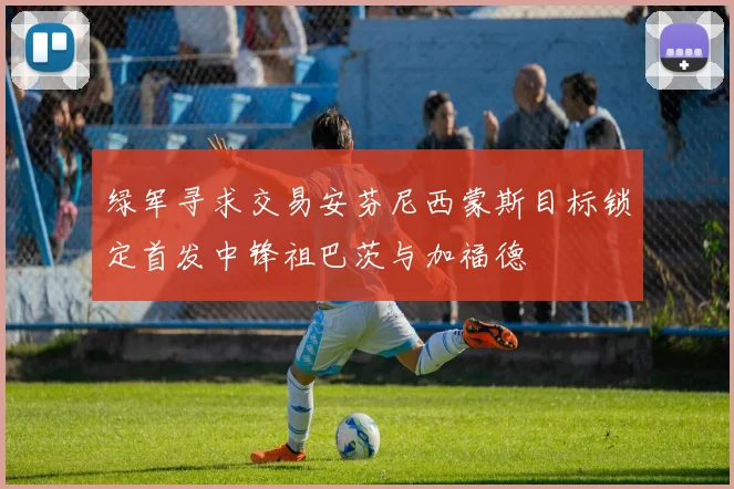 绿军寻求交易安芬尼西蒙斯目标锁定首发中锋祖巴茨与加福德